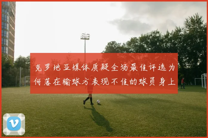 克罗地亚媒体质疑全场最佳评选为何落在输球方表现不佳的球员身上