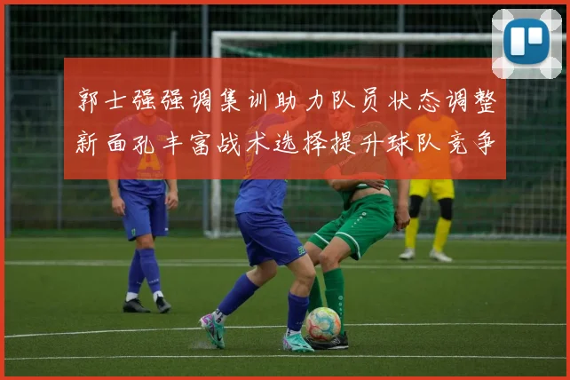 郭士强强调集训助力队员状态调整新面孔丰富战术选择提升球队竞争力