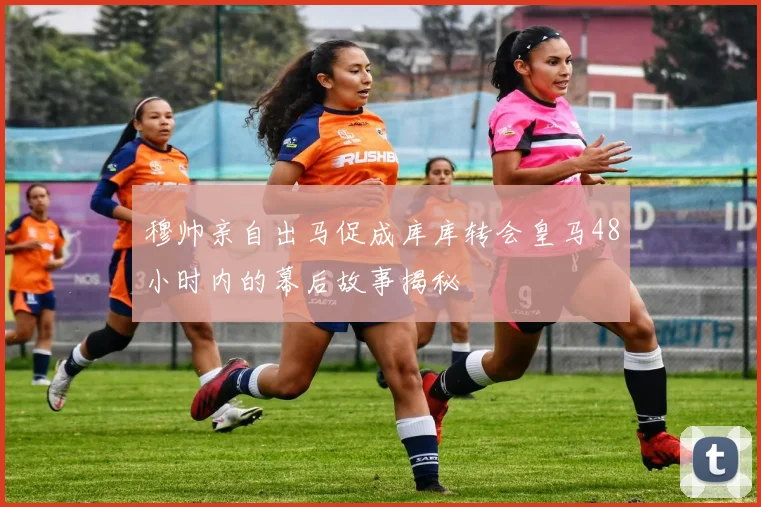 穆帅亲自出马促成库库转会皇马48小时内的幕后故事揭秘