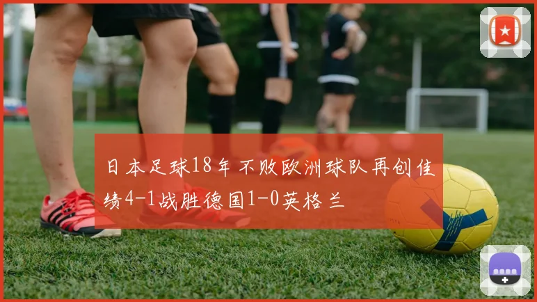 日本足球18年不败欧洲球队再创佳绩4-1战胜德国1-0英格兰