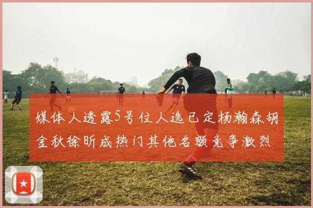 媒体人透露5号位人选已定杨瀚森胡金秋徐昕成热门其他名额竞争激烈