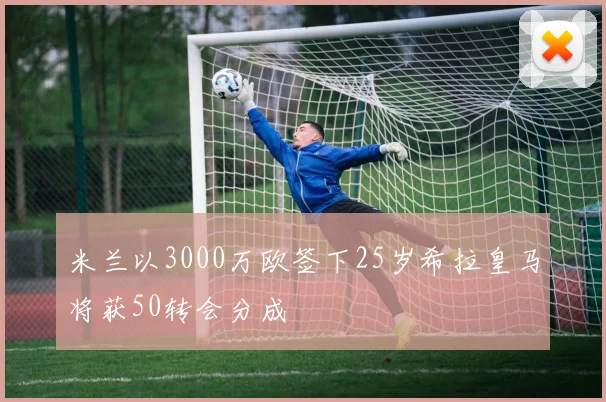 米兰以3000万欧签下25岁希拉皇马将获50转会分成