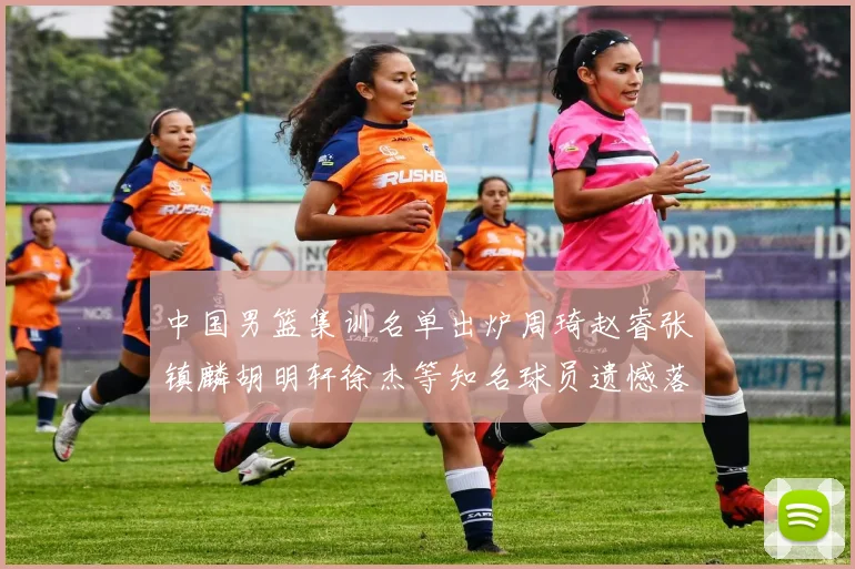 中国男篮集训名单出炉周琦赵睿张镇麟胡明轩徐杰等知名球员遗憾落选