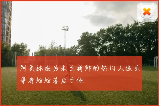 阿莫林成为米兰新帅的热门人选竞争者纷纷落后于他