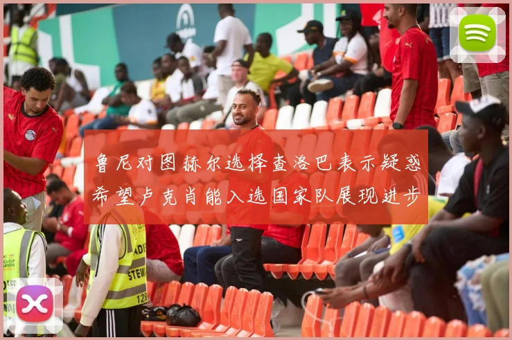 鲁尼对图赫尔选择查洛巴表示疑惑希望卢克肖能入选国家队展现进步