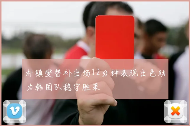 朴镇燮替补出场12分钟表现出色助力韩国队稳守胜果