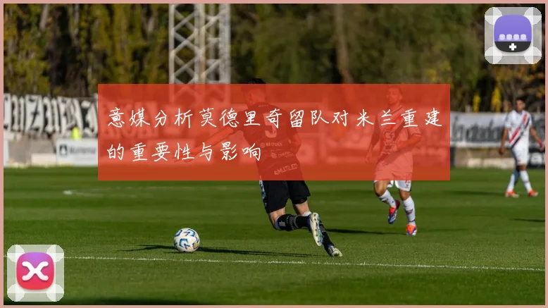意媒分析莫德里奇留队对米兰重建的重要性与影响